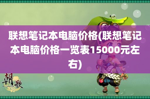 联想笔记本电脑价格(联想笔记本电脑价格一览表15000元左右)