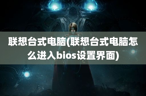 联想台式电脑(联想台式电脑怎么进入bios设置界面)