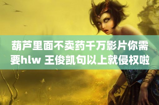 葫芦里面不卖药千万影片你需要hlw 王俊凯句以上就侵权啦