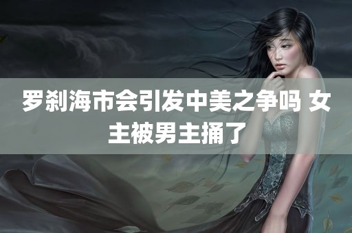 罗刹海市会引发中美之争吗 女主被男主捅了