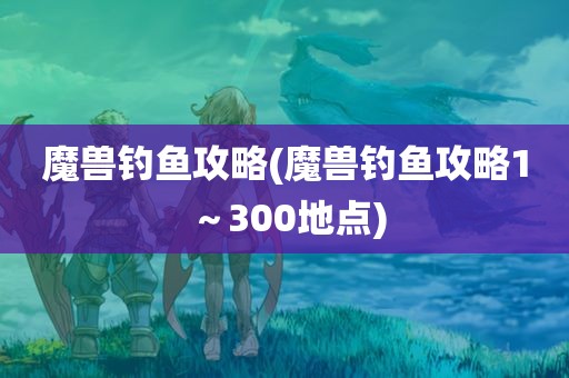 魔兽钓鱼攻略(魔兽钓鱼攻略1～300地点)