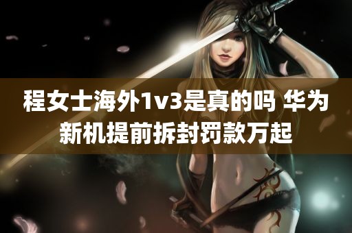 程女士海外1v3是真的吗 华为新机提前拆封罚款万起