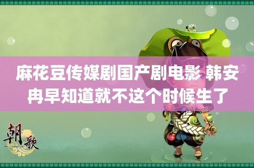 麻花豆传媒剧国产剧电影 韩安冉早知道就不这个时候生了