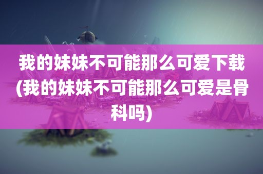 我的妹妹不可能那么可爱下载(我的妹妹不可能那么可爱是骨科吗)