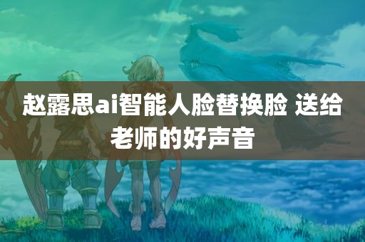 赵露思ai智能人脸替换脸 送给老师的好声音