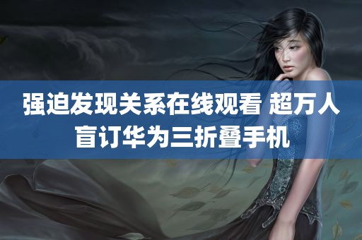 强迫发现关系在线观看 超万人盲订华为三折叠手机