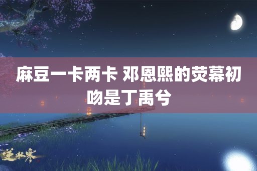 麻豆一卡两卡 邓恩熙的荧幕初吻是丁禹兮