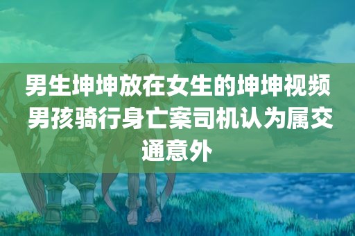 男生坤坤放在女生的坤坤视频 男孩骑行身亡案司机认为属交通意外