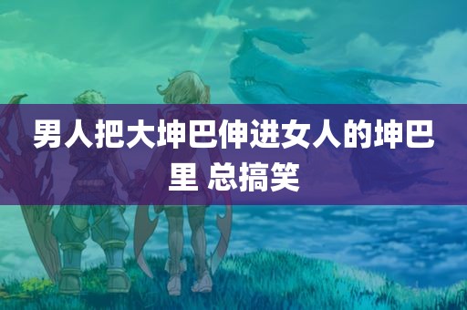 男人把大坤巴伸进女人的坤巴里 总搞笑