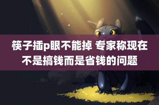 筷子插p眼不能掉 专家称现在不是搞钱而是省钱的问题