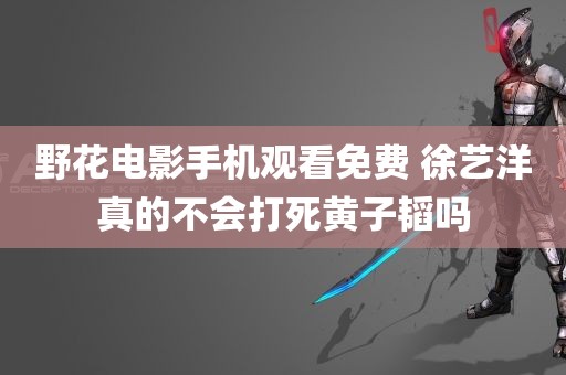 野花电影手机观看免费 徐艺洋真的不会打死黄子韬吗