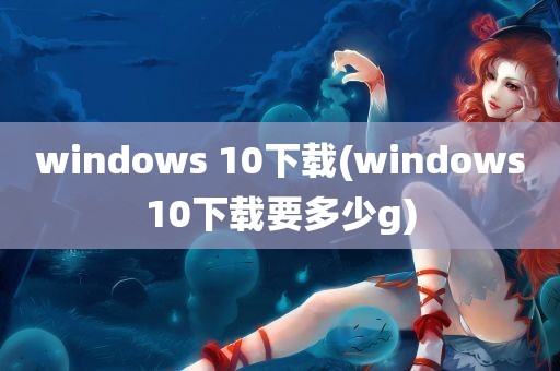 windows 10下载(windows10下载要多少g)