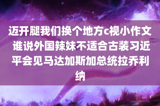 迈开腿我们换个地方c视小作文 谁说外国辣妹不适合古装习近平会见马达加斯加总统拉乔利纳