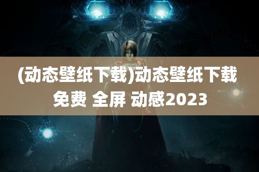 (动态壁纸下载)动态壁纸下载 免费 全屏 动感2023