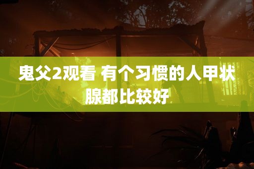 鬼父2观看 有个习惯的人甲状腺都比较好