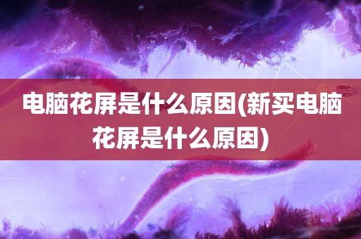 电脑花屏是什么原因(新买电脑花屏是什么原因)