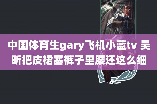 中国体育生gary飞机小蓝tv 吴昕把皮裙塞裤子里腰还这么细