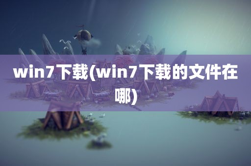 win7下载(win7下载的文件在哪)