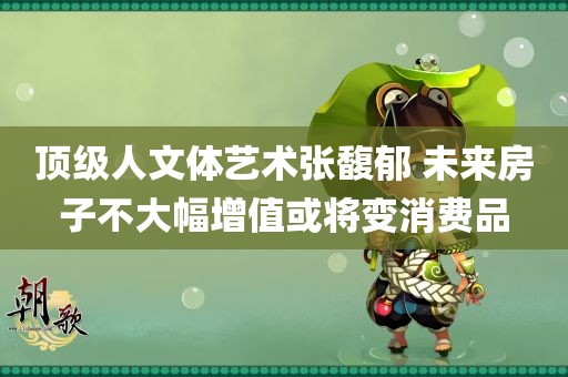 顶级人文体艺术张馥郁 未来房子不大幅增值或将变消费品