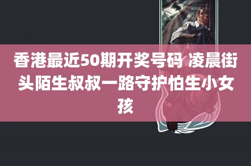 香港最近50期开奖号码 凌晨街头陌生叔叔一路守护怕生小女孩