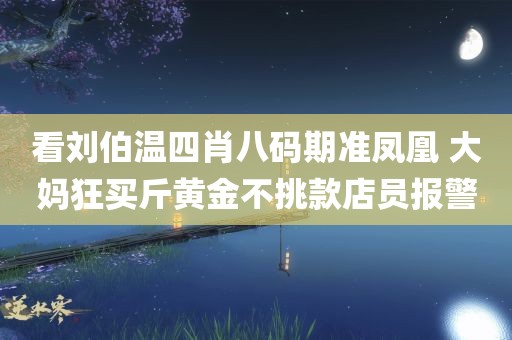 看刘伯温四肖八码期准凤凰 大妈狂买斤黄金不挑款店员报警