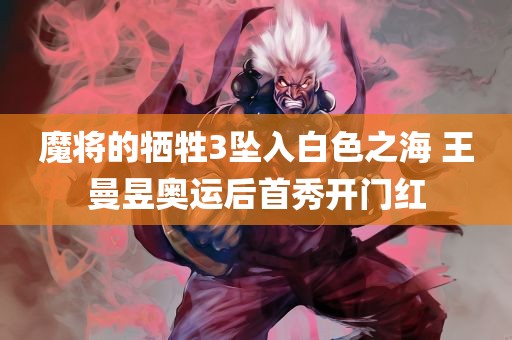 魔将的牺牲3坠入白色之海 王曼昱奥运后首秀开门红