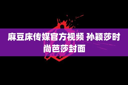 麻豆床传媒官方视频 孙颖莎时尚芭莎封面