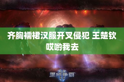 齐胸襦裙汉服开叉侵犯 王楚钦哎哟我去