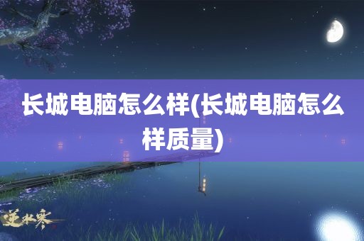 长城电脑怎么样(长城电脑怎么样质量)