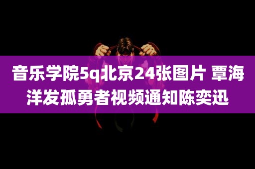 音乐学院5q北京24张图片 覃海洋发孤勇者视频通知陈奕迅