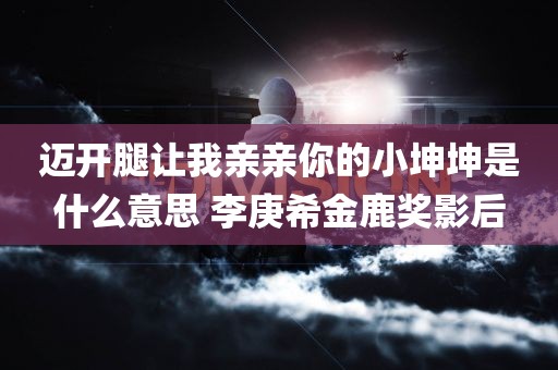 迈开腿让我亲亲你的小坤坤是什么意思 李庚希金鹿奖影后