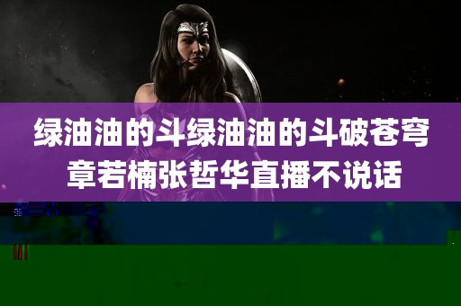 绿油油的斗绿油油的斗破苍穹 章若楠张哲华直播不说话