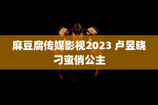 麻豆腐传媒影视2023 卢昱晓刁蛮俏公主