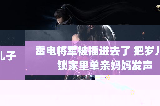 雷电将军被插进去了 把岁儿子锁家里单亲妈妈发声