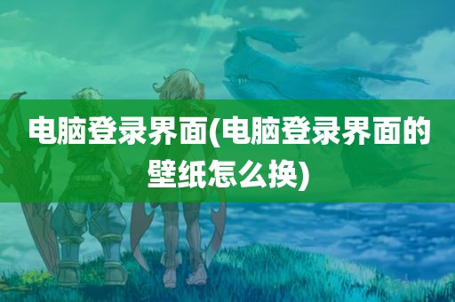 电脑登录界面(电脑登录界面的壁纸怎么换)