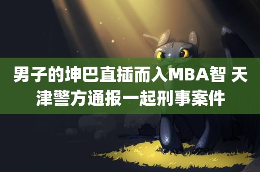 男子的坤巴直插而入MBA智 天津警方通报一起刑事案件