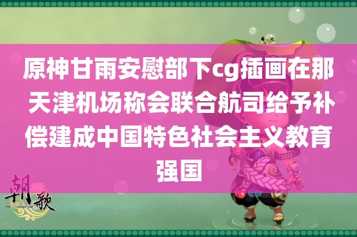 原神甘雨安慰部下cg插画在那 天津机场称会联合航司给予补偿建成中国特色社会主义教育强国