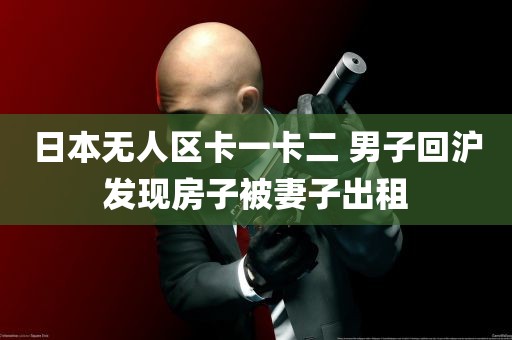 日本无人区卡一卡二 男子回沪发现房子被妻子出租