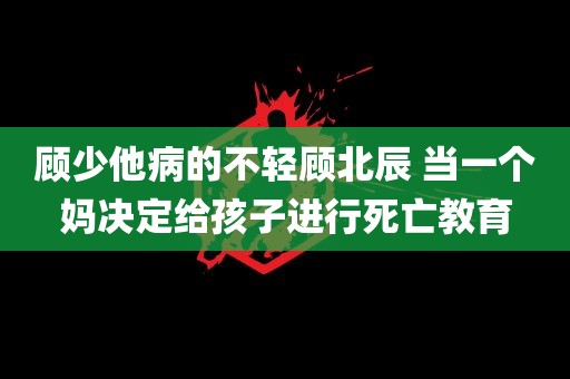 顾少他病的不轻顾北辰 当一个妈决定给孩子进行死亡教育