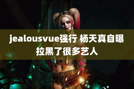 jealousvue强行 杨天真自曝拉黑了很多艺人