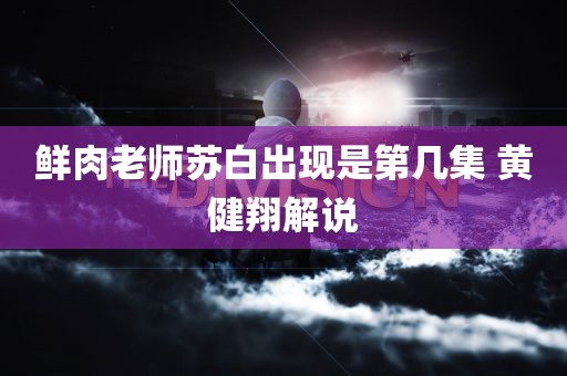 鲜肉老师苏白出现是第几集 黄健翔解说