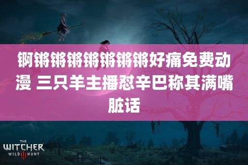 锕锵锵锵锵锵锵锵好痛免费动漫 三只羊主播怼辛巴称其满嘴脏话