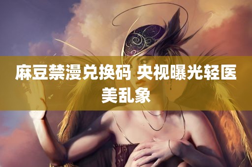 麻豆禁漫兑换码 央视曝光轻医美乱象