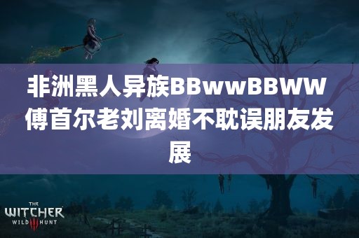 非洲黑人异族BBwwBBWW 傅首尔老刘离婚不耽误朋友发展