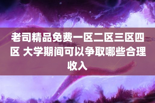 老司精品免费一区二区三区四区 大学期间可以争取哪些合理收入