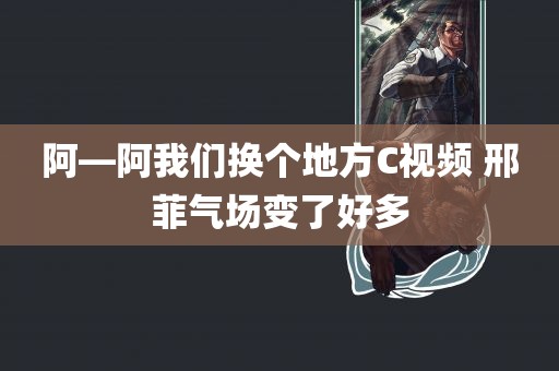 阿—阿我们换个地方C视频 邢菲气场变了好多