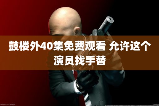 鼓楼外40集免费观看 允许这个演员找手替