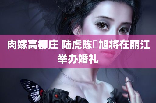 肉嫁高柳庄 陆虎陈曌旭将在丽江举办婚礼