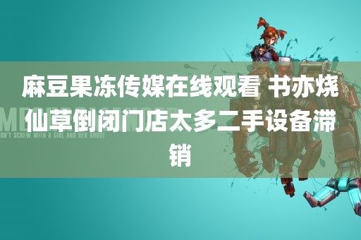 麻豆果冻传媒在线观看 书亦烧仙草倒闭门店太多二手设备滞销