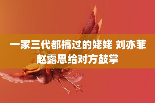 一家三代都搞过的姥姥 刘亦菲赵露思给对方鼓掌